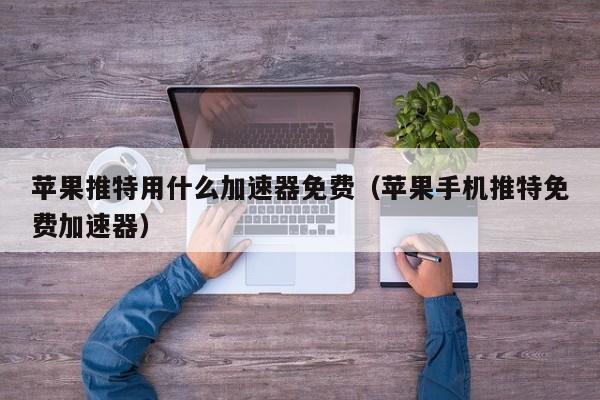 苹果免费加速器有哪些好用,苹果免费加速器有哪些好用的软件